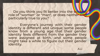 Do you think you fit better into the societal
role of "woman" or "man", or does neither ring
particularly true to you?
Everyone’s journey with their gender
identity is different and unique; some people
know from a young age that their gender
identity feels different from the gender they
were assigned at birth, and some people
might take a while to figure out their gender
identity.
ALI
 