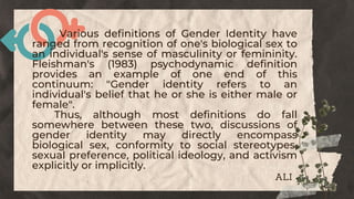 Various definitions of Gender Identity have
ranged from recognition of one's biological sex to
an individual's sense of masculinity or femininity.
Fleishman's (1983) psychodynamic definition
provides an example of one end of this
continuum: "Gender identity refers to an
individual's belief that he or she is either male or
female".
Thus, although most definitions do fall
somewhere between these two, discussions of
gender identity may directly encompass
biological sex, conformity to social stereotypes,
sexual preference, political ideology, and activism
explicitly or implicitly.
ALI
 