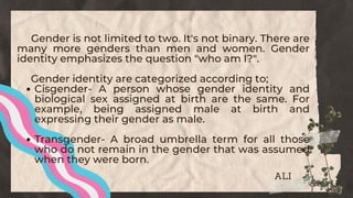 Cisgender- A person whose gender identity and
biological sex assigned at birth are the same. For
example, being assigned male at birth and
expressing their gender as male.
Transgender- A broad umbrella term for all those
who do not remain in the gender that was assumed
when they were born.
Gender is not limited to two. It's not binary. There are
many more genders than men and women. Gender
identity emphasizes the question "who am I?".
Gender identity are categorized according to;
ALI
 