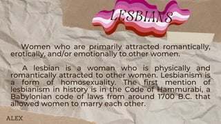 Women who are primarily attracted romantically,
erotically, and/or emotionally to other women.
A lesbian is a woman who is physically and
romantically attracted to other women. Lesbianism is
a form of homosexuality. The first mention of
lesbianism in history is in the Code of Hammurabi, a
Babylonian code of laws from around 1700 B.C. that
allowed women to marry each other.
lesbians
ALEX
 