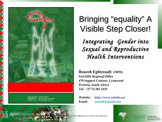 Bringing “equality” A
                                                                                                      Visible Step Closer!
                                                                                                           Integrating Gender into
                                                                                                           Sexual and Reproductive
                                                                                                             Health Interventions

                                                                                                      Rouzeh Eghtessadi      (MPH)
                                                                                                      SAfAIDS Regional Office
                                                                                                      479 Sappers Contour, Lynnwood
                                                                                                      Pretoria, South Africa
                                                                                                      Tel: +27 76 381 2425

                                                                                                      Website:                http://www.safaids.net
                                                                                                      Email:                  rouzeh@gmail.com



SAfAIDS - P O Box A509,Avondale, Harare, Zimbabwe, Tel: 263 4 336193/4, Fax: 263 4 336195, E-mail: info@safaids.org.zw, Website: www.safaids.org.zw    Southern Africa
                                                                                                                                                       HIV/AIDS Information
                                                                                                                                                       Dissemination Service
 