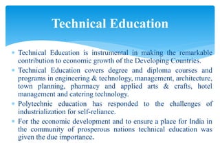  Technical Education is instrumental in making the remarkable
contribution to economic growth of the Developing Countries.
 Technical Education covers degree and diploma courses and
programs in engineering & technology, management, architecture,
town planning, pharmacy and applied arts & crafts, hotel
management and catering technology.
 Polytechnic education has responded to the challenges of
industrialization for self-reliance.
 For the economic development and to ensure a place for India in
the community of prosperous nations technical education was
given the due importance.
Technical Education
 