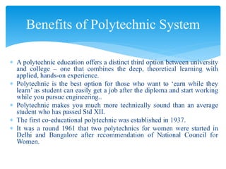  A polytechnic education offers a distinct third option between university
and college – one that combines the deep, theoretical learning with
applied, hands-on experience.
 Polytechnic is the best option for those who want to ‘earn while they
learn’ as student can easily get a job after the diploma and start working
while you pursue engineering..
 Polytechnic makes you much more technically sound than an average
student who has passed Std XII.
 The first co-educational polytechnic was established in 1937.
 It was a round 1961 that two polytechnics for women were started in
Delhi and Bangalore after recommendation of National Council for
Women.
Benefits of Polytechnic System
 
