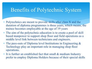  Polytechnics are meant to provide skills after class X and the
duration of diploma programmes is three years, which means, the
trainee becomes employable at the age of 19 years
 The aim of the polytechnic education is to create a pool of skill
based manpower to support shop floor and field operations as a
middle level link between technicians and engineers.
 The pass-outs of Diploma level Institutions in Engineering &
Technology play an important role in managing shop floor
operations.
 It is further an established fact that small & medium Industry
prefer to employ Diploma Holders because of their special skills
Benefits of Polytechnic System
 