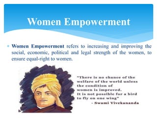  Women Empowerment refers to increasing and improving the
social, economic, political and legal strength of the women, to
ensure equal-right to women.
Women Empowerment
 