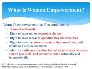 Women's empowerment has five components:
 Sense of self-worth
 Right to have and to determine choices
 Right to have access to opportunities and resources
 Right to have the power to control their own lives, both
within and outside the home
 Ability to influence the direction of social change to create
a more just social and economic order, nationally and
internationally
What is Women Empowerment?
Ref: Guidelines on women's empowerment, united nations population information network
(POPIN) un population division, department of economic and social affairs 1995
 