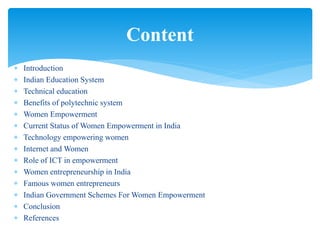  Introduction
 Indian Education System
 Technical education
 Benefits of polytechnic system
 Women Empowerment
 Current Status of Women Empowerment in India
 Technology empowering women
 Internet and Women
 Role of ICT in empowerment
 Women entrepreneurship in India
 Famous women entrepreneurs
 Indian Government Schemes For Women Empowerment
 Conclusion
 References
Content
 