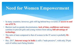  In many countries, however, girls still lag behind boys in terms of access to and
use of ICTs.
 Barriers such as gender discrimination, lack of time, confidence and money
continue to prevent girls and young women from taking full advantage of
technology.
 The ratio of men compared to that of women in the IT sector is probably 81-
19%.
 Dec. 2017, Internet usage in India is still a "male preserve", with only 29 per
cent of online users being females
Need for Women Empowerment
 