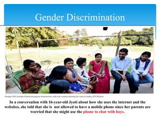 Gender Discrimination
In a conversation with 16-year-old Jyoti about how she uses the internet and the
websites, she told that she is not allowed to have a mobile phone since her parents are
worried that she might use the phone to chat with boys.
 