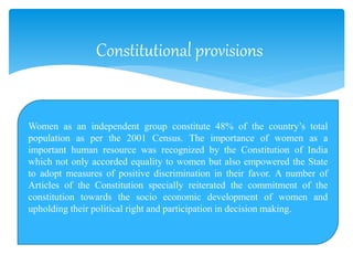 Constitutional provisions
Women as an independent group constitute 48% of the country’s total
population as per the 2001 Census. The importance of women as a
important human resource was recognized by the Constitution of India
which not only accorded equality to women but also empowered the State
to adopt measures of positive discrimination in their favor. A number of
Articles of the Constitution specially reiterated the commitment of the
constitution towards the socio economic development of women and
upholding their political right and participation in decision making.
 