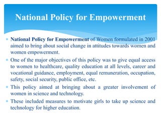  National Policy for Empowerment of Women formulated in 2001
aimed to bring about social change in attitudes towards women and
women empowerment.
 One of the major objectives of this policy was to give equal access
to women to healthcare, quality education at all levels, career and
vocational guidance, employment, equal remuneration, occupation,
safety, social security, public office, etc.
 This policy aimed at bringing about a greater involvement of
women in science and technology.
 These included measures to motivate girls to take up science and
technology for higher education.
National Policy for Empowerment
 