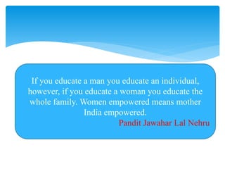 If you educate a man you educate an individual,
however, if you educate a woman you educate the
whole family. Women empowered means mother
India empowered.
Pandit Jawahar Lal Nehru
 
