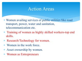  Women availing services of public utilities like road
transport, power, water and sanitation,
telecommunication etc.
 Training of women as highly skilled workers-top end
skills.
 Research/Technology for women.
 Women in the work force.
 Asset ownership by women.
 Women as Entrepreneurs
Action Areas
 