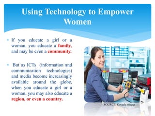  If you educate a girl or a
woman, you educate a family,
and may be even a community.
 But as ICTs (information and
communication technologies)
and media become increasingly
available around the globe,
when you educate a girl or a
woman, you may also educate a
region, or even a country.
Using Technology to Empower
Women
SOURCE: Google images
 