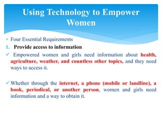  Four Essential Requirements
1. Provide access to information
 Empowered women and girls need information about health,
agriculture, weather, and countless other topics, and they need
ways to access it.
Whether through the internet, a phone (mobile or landline), a
book, periodical, or another person, women and girls need
information and a way to obtain it.
Using Technology to Empower
Women
 