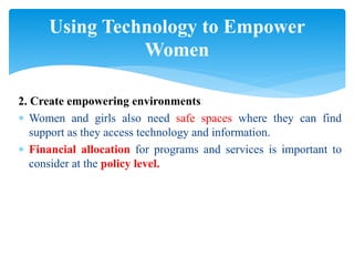 2. Create empowering environments
 Women and girls also need safe spaces where they can find
support as they access technology and information.
 Financial allocation for programs and services is important to
consider at the policy level.
Using Technology to Empower
Women
 