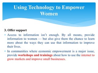 3. Offer support
 Access to information isn’t enough. By all means, provide
information to women — but also give them the chance to learn
more about the ways they can use that information to improve
their lives.
 In communities where economic empowerment is a major issue,
provide workshops and trainings about how to use the internet to
grow markets and improve small businesses.
Using Technology to Empower
Women
 
