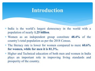  India is the world’s largest democracy in the world with a
population of nearly 1.25 billion.
 Women as an independent group constitute 48.4% of the
country’s total population as per the 2018 Census.
 The literacy rate is lower for women compared to men: 60.6%
for women, while for men it is 81.3%.
 Higher and Technical education of both men and women in India
plays an important role in improving living standards and
prosperity of the country.
Introduction
 