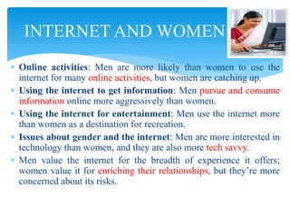  Online activities: Men are more likely than women to use the
internet for many online activities, but women are catching up.
 Using the internet to get information: Men pursue and consume
information online more aggressively than women.
 Using the internet for entertainment: Men use the internet more
than women as a destination for recreation.
 Issues about gender and the internet: Men are more interested in
technology than women, and they are also more tech savvy.
 Men value the internet for the breadth of experience it offers;
women value it for enriching their relationships, but they’re more
concerned about its risks.
INTERNET AND WOMEN
 