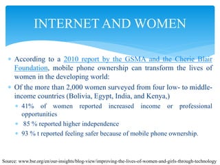  According to a 2010 report by the GSMA and the Cherie Blair
Foundation, mobile phone ownership can transform the lives of
women in the developing world:
 Of the more than 2,000 women surveyed from four low- to middle-
income countries (Bolivia, Egypt, India, and Kenya,)
 41% of women reported increased income or professional
opportunities
 85 % reported higher independence
 93 % t reported feeling safer because of mobile phone ownership.
INTERNET AND WOMEN
Source: www.bsr.org/en/our-insights/blog-view/improving-the-lives-of-women-and-girls-through-technology
 