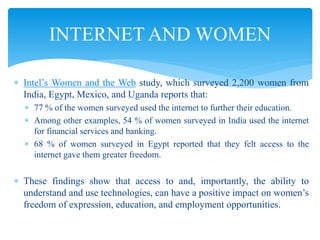  Intel’s Women and the Web study, which surveyed 2,200 women from
India, Egypt, Mexico, and Uganda reports that:
 77 % of the women surveyed used the internet to further their education.
 Among other examples, 54 % of women surveyed in India used the internet
for financial services and banking.
 68 % of women surveyed in Egypt reported that they felt access to the
internet gave them greater freedom.
 These findings show that access to and, importantly, the ability to
understand and use technologies, can have a positive impact on women’s
freedom of expression, education, and employment opportunities.
INTERNET AND WOMEN
 