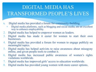 1. Digital media has provided a forum for community-building.
 Digital media platforms, such as blogging and social media, are an excellent
way to enhance employability.
2. Digital media has helped to empower women as leaders.
3. Digital media has made it easier for women to start their own
businesses.
4. Digital media has provided a forum for women to engage publicly on
meaningful topics.
5. Digital media has helped activists to raise awareness about misogyny
online, and given people tools to combat it.
6. Digital media has increased public awareness of women’s rights
violations worldwide.
7. Digital media has improved girls’ access to education worldwide.
8. Digital media has provided young women with more career options.
DIGITAL MEDIA HAS
TRANSFORMED PEOPLE’S LIVES
 