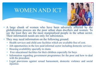  A large chunk of women who have been adversely affected by the
globalization process are the poor urban slum dwellers and women. To
say the least they are the most marginalised people in the urban sector.
Their information needs are only for subsistence.
 They may need information on the following ground:
 Health services and child care facilities which are available free of cost.
 Job opportunities in the low paid informal sector including domestic services
 Housing availability specially in slums
 Free educational facilities for their children especially for boys
 Information regarding government programmes for the poor and how to deal
with the procedure
 Legal provisions against sexual harassment, domestic violence and social
injustice.
WOMEN AND ICT
 