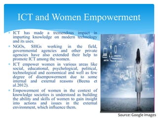  ICT has made a tremendous impact in
imparting knowledge on modern technology
and its uses.
 NGOs, SHGs working in the field,
governmental agencies and other private
agencies have also extended their help to
promote ICT among the women.
 ICT empower women in various areas like
social, educational, psychological, political,
technological and economical and well as few
degree of disempowerment due to some
internal and external reasons (Beena et
al.2012).
 Empowerment of women in the context of
knowledge societies is understood as building
the ability and skills of women to gain insight
into actions and issues in the external
environment, which influence them.
ICT and Women Empowerment
Source: Google images
 