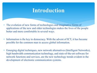  The evolution of new forms of technologies and imaginative forms of
applications of the new and older technologies makes the lives of the people
better and more comfortable in several ways.
 Information is the key to democracy. With the advent of ICT, it has become
possible for the common man to access global information.
 Emerging digital techniques, new network alternatives (Intelligent Networks),
high bandwidth communication technology, and state-of-the-art software for
network functions and services, are the new technology trends evident in the
development of electronic communication systems.
Introduction
 