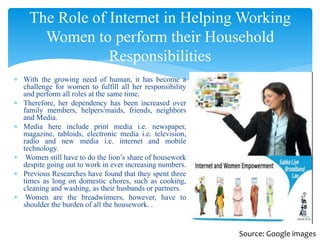  With the growing need of human, it has become a
challenge for women to fulfill all her responsibility
and perform all roles at the same time.
 Therefore, her dependency has been increased over
family members, helpers/maids, friends, neighbors
and Media.
 Media here include print media i.e. newspaper,
magazine, tabloids, electronic media i.e. television,
radio and new media i.e. internet and mobile
technology.
 Women still have to do the lion’s share of housework
despite going out to work in ever increasing numbers.
 Previous Researches have found that they spent three
times as long on domestic chores, such as cooking,
cleaning and washing, as their husbands or partners.
 Women are the breadwinners, however, have to
shoulder the burden of all the housework. .
The Role of Internet in Helping Working
Women to perform their Household
Responsibilities
Source: Google images
 