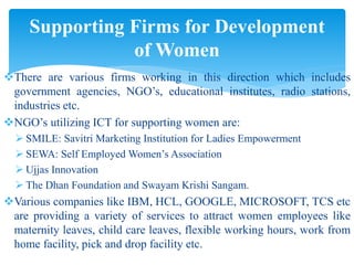 There are various firms working in this direction which includes
government agencies, NGO’s, educational institutes, radio stations,
industries etc.
NGO’s utilizing ICT for supporting women are:
 SMILE: Savitri Marketing Institution for Ladies Empowerment
 SEWA: Self Employed Women’s Association
 Ujjas Innovation
 The Dhan Foundation and Swayam Krishi Sangam.
Various companies like IBM, HCL, GOOGLE, MICROSOFT, TCS etc
are providing a variety of services to attract women employees like
maternity leaves, child care leaves, flexible working hours, work from
home facility, pick and drop facility etc.
Supporting Firms for Development
of Women
 