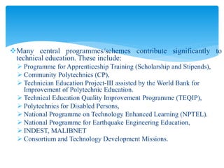 Many central programmes/schemes contribute significantly to
technical education. These include:
 Programme for Apprenticeship Training (Scholarship and Stipends),
 Community Polytechnics (CP),
 Technician Education Project-III assisted by the World Bank for
Improvement of Polytechnic Education.
 Technical Education Quality Improvement Programme (TEQIP),
 Polytechnics for Disabled Persons,
 National Programme on Technology Enhanced Learning (NPTEL).
 National Programme for Earthquake Engineering Education,
 INDEST, MALIBNET
 Consortium and Technology Development Missions.
 