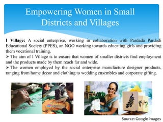 Empowering Women in Small
Districts and Villages
I Village: A social enterprise, working in collaboration with Pardada Pardadi
Educational Society (PPES), an NGO working towards educating girls and providing
them vocational training.
 The aim of I Village is to ensure that women of smaller districts find employment
and the products made by them reach far and wide.
 The women employed by the social enterprise manufacture designer products,
ranging from home decor and clothing to wedding ensembles and corporate gifting.
Source: Google images
 