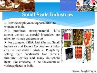 Small Scale Industries
 Provide employment opportunities to
women in India.
 It promotes entrepreneurial skills
among women as special incentives are
given to women entrepreneurs.
 For example: PSIEC Ltd. (Punjab Small
Industries and Export Corporation ) helps
creative and skillful artists in Punjab by
selling their handicrafts like carpets,
furniture, textiles and many household
items like crockery, in the showroom at
various places in India.
Source: Google images
 
