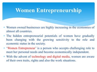  Women owned businesses are highly increasing in the economies of
almost all countries.
 The hidden entrepreneurial potentials of women have gradually
been changing with the growing sensitivity to the role and
economic status in the society.
 ‘Women Entrepreneur’ is a person who accepts challenging role to
meet her personal needs and become economically independent.
 With the advent of technology and digital media, women are aware
of their own traits, rights and also the work situations.
Women Entrepreneurship
 