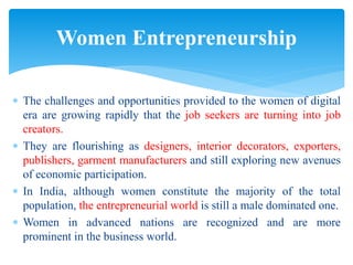  The challenges and opportunities provided to the women of digital
era are growing rapidly that the job seekers are turning into job
creators.
 They are flourishing as designers, interior decorators, exporters,
publishers, garment manufacturers and still exploring new avenues
of economic participation.
 In India, although women constitute the majority of the total
population, the entrepreneurial world is still a male dominated one.
 Women in advanced nations are recognized and are more
prominent in the business world.
Women Entrepreneurship
 