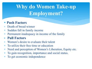  Push Factors
 Death of bread winner
 Sudden fall in family income
 Permanent inadequacy in income of the family
 Pull Factors
 Women’s desire to evaluate their talent
 To utilize their free time or education
 Need and perception of Women’s Liberation, Equity etc.
 To gain recognition, importance and social status.
 To get economic independence
Why do Women Take-up
Employment?
 
