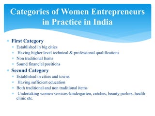  First Category
 Established in big cities
 Having higher level technical & professional qualifications
 Non traditional Items
 Sound financial positions
 Second Category
 Established in cities and towns
 Having sufficient education
 Both traditional and non traditional items
 Undertaking women services-kindergarten, crèches, beauty parlors, health
clinic etc.
Categories of Women Entrepreneurs
in Practice in India
 