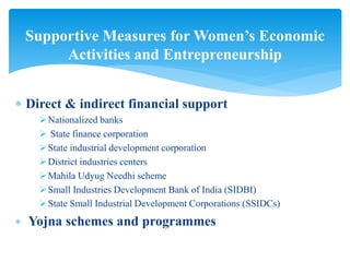  Direct & indirect financial support
Nationalized banks
 State finance corporation
State industrial development corporation
District industries centers
Mahila Udyug Needhi scheme
Small Industries Development Bank of India (SIDBI)
State Small Industrial Development Corporations (SSIDCs)
 Yojna schemes and programmes
Supportive Measures for Women’s Economic
Activities and Entrepreneurship
 