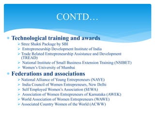  Technological training and awards
 Stree Shakti Package by SBI
 Entrepreneurship Development Institute of India
 Trade Related Entrepreneurship Assistance and Development
(TREAD)
 National Institute of Small Business Extension Training (NSIBET)
 Women’s University of Mumbai
 Federations and associations
 National Alliance of Young Entrepreneurs (NAYE)
 India Council of Women Entrepreneurs, New Delhi
 Self Employed Women’s Association (SEWA)
 Association of Women Entrepreneurs of Karnataka (AWEK)
 World Association of Women Entrepreneurs (WAWE)
 Associated Country Women of the World (ACWW)
CONTD…
 