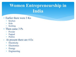  Earlier there were 3 Ks
 Kitchen
 Kids
 Knitting
 Then came 3 Ps
 Powder
 Pappad
 Pickles
 At present there are 4 Es
 Electricity
 Electronics
 Energy
 Engineering
Women Entrepreneurship in
India
 