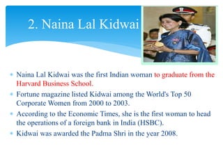  Naina Lal Kidwai was the first Indian woman to graduate from the
Harvard Business School.
 Fortune magazine listed Kidwai among the World's Top 50
Corporate Women from 2000 to 2003.
 According to the Economic Times, she is the first woman to head
the operations of a foreign bank in India (HSBC).
 Kidwai was awarded the Padma Shri in the year 2008.
2. Naina Lal Kidwai
 