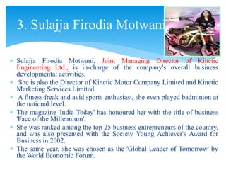  Sulajja Firodia Motwani, Joint Managing Director of Kinetic
Engineering Ltd., is in-charge of the company's overall business
developmental activities.
 She is also the Director of Kinetic Motor Company Limited and Kinetic
Marketing Services Limited.
 A fitness freak and avid sports enthusiast, she even played badminton at
the national level.
 The magazine 'India Today' has honoured her with the title of business
'Face of the Millennium'.
 She was ranked among the top 25 business entrepreneurs of the country,
and was also presented with the Society Young Achiever's Award for
Business in 2002.
 The same year, she was chosen as the 'Global Leader of Tomorrow' by
the World Economic Forum.
3. Sulajja Firodia Motwani
 