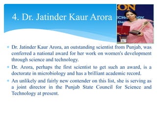  Dr. Jatinder Kaur Arora, an outstanding scientist from Punjab, was
conferred a national award for her work on women's development
through science and technology.
 Dr. Arora, perhaps the first scientist to get such an award, is a
doctorate in microbiology and has a brilliant academic record.
 An unlikely and fairly new contender on this list, she is serving as
a joint director in the Punjab State Council for Science and
Technology at present.
4. Dr. Jatinder Kaur Arora
 