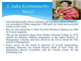  Indra Krishnamurthy Nooyi, chairman and executive officer of PepsiCo,
was according to Forbes magazine's 2006 poll, the fourth most powerful
woman in the world.
 She was also named the #1 Most Powerful Woman in Business in 2006
by Fortune magazine.
 She got her bachelor's degree from Madras Christian College in 1974,
entered the Business Diploma programme at the Indian Institute of
Management, Calcutta, and later moved to the US to attend the Yale
School of Management.
 Nooyi serves on the board of directors of several organizations,
including Motorola, the Federal Reserve Bank of New York, the
International Rescue Committee, and the Lincoln Center for the
Performing Arts.
5. Indra Krishnamurthy
Nooyi
 