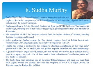  Sudha Murthy began her professional career as a computer scientist and
engineer. She is the chairperson of the Infosys Foundation and a member of public health care
initiatives of the Gates Foundation.
 Sudha completed a B.E. in Electrical Engineering from the B.V.B. College of Engineering &
Technology, standing first in her class and receiving a gold medal from the Chief Minister of
Karnataka.
 She completed an M.E. in Computer Science from the Indian Institute of Science, standing
first and receiving a gold medal
 After graduation, Sudha became the first female engineer hired at India's largest auto
manufacturer TATA Engineering and Locomotive Company or TELCO.
 Sudha had written a postcard to the company's Chairman complaining of the "men only"
gender bias at TELCO. As a result, she was granted a special interview and hired immediately.
 A prolific writer in English and Kannada, she has written nine novels, four technical books,
three travelogues, one collection of short stories, three collections of non-fiction pieces and
two books for children.
 Her books have been translated into all the major Indian languages and have sold over three
lakh copies around the country. She was the recipient of the R.K. Narayan Award for
Literature and the Padma Shri in 2006.
8. Sudha Murthy
 