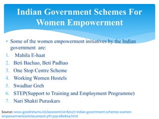  Some of the women empowerment initiatives by the Indian
government are:
1. Mahila E-haat
2. Beti Bachao, Beti Padhao
3. One Stop Centre Scheme
4. Working Women Hostels
5. Swadhar Greh
6. STEP(Support to Training and Employment Programme)
7. Nari Shakti Puruskars
Indian Government Schemes For
Women Empowerment
Source: www.goodreturns.in/classroom/2018/02/7-indian-government-schemes-women-
empowerment/articlecontent-pf11339-680804.html
 