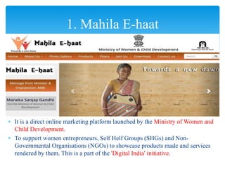  It is a direct online marketing platform launched by the Ministry of Women and
Child Development.
 To support women entrepreneurs, Self Helf Groups (SHGs) and Non-
Governmental Organisations (NGOs) to showcase products made and services
rendered by them. This is a part of the 'Digital India' initiative.
1. Mahila E-haat
 