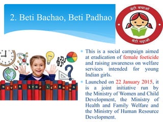  This is a social campaign aimed
at eradication of female foeticide
and raising awareness on welfare
services intended for young
Indian girls.
 Launched on 22 January 2015, it
is a joint initiative run by
the Ministry of Women and Child
Development, the Ministry of
Health and Family Welfare and
the Ministry of Human Resource
Development.
2. Beti Bachao, Beti Padhao
 