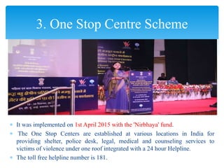  It was implemented on 1st April 2015 with the 'Nirbhaya' fund.
 The One Stop Centers are established at various locations in India for
providing shelter, police desk, legal, medical and counseling services to
victims of violence under one roof integrated with a 24 hour Helpline.
 The toll free helpline number is 181.
3. One Stop Centre Scheme
 